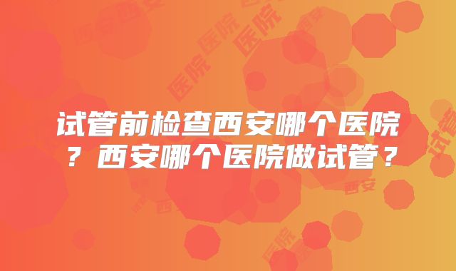试管前检查西安哪个医院？西安哪个医院做试管？