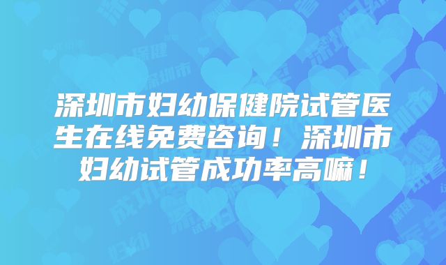 深圳市妇幼保健院试管医生在线免费咨询!深圳市妇幼试管成功率高嘛!