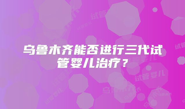 乌鲁木齐能否进行三代试管婴儿治疗?