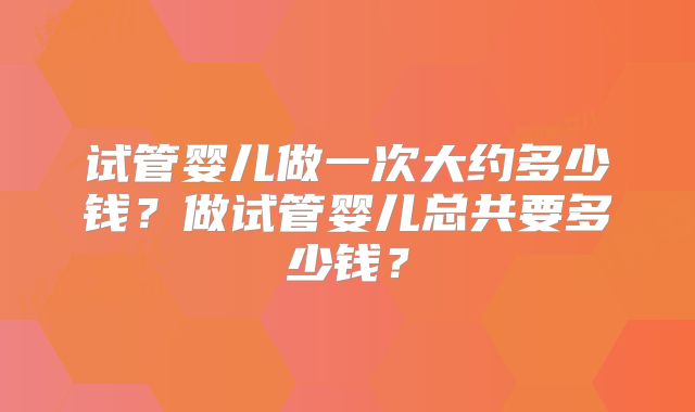 试管婴儿做一次大约多少钱？做试管婴儿总共要多少钱？