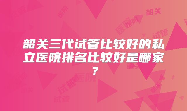 韶关三代试管比较好的私立医院排名比较好是哪家？