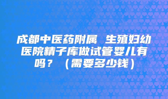 成都中医药附属 生殖妇幼医院精子库做试管婴儿有吗？（需要多少钱）