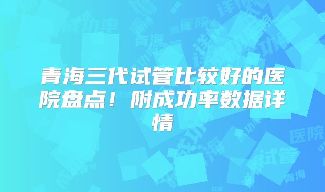 青海三代试管比较好的医院盘点！附成功率数据详情