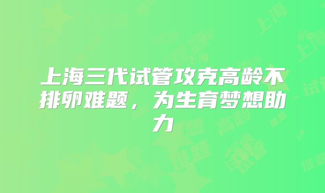 上海三代试管攻克高龄不排卵难题，为生育梦想助力