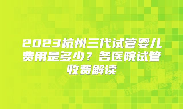 2023杭州三代试管婴儿费用是多少?各医院试管收费解读