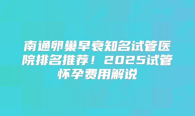 南通卵巢早衰知名试管医院排名推荐！2025试管怀孕费用解说