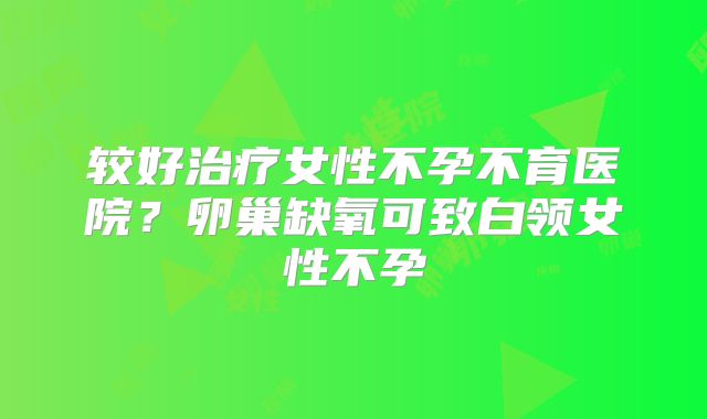 较好治疗女性不孕不育医院？卵巢缺氧可致白领女性不孕