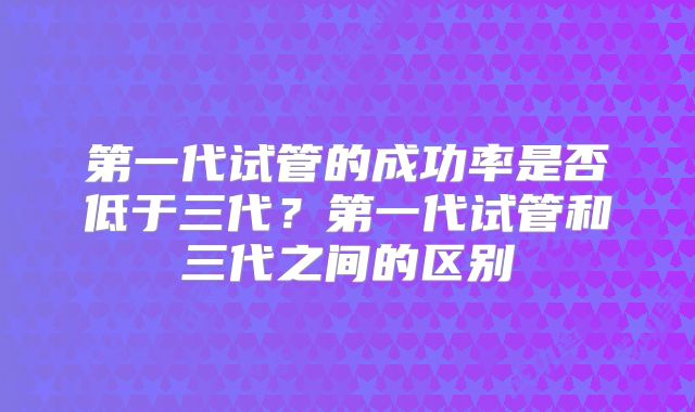 第一代试管的成功率是否低于三代？第一代试管和三代之间的区别