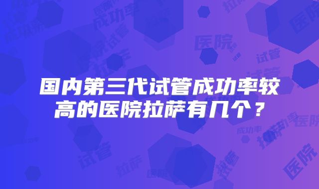 国内第三代试管成功率较高的医院拉萨有几个？