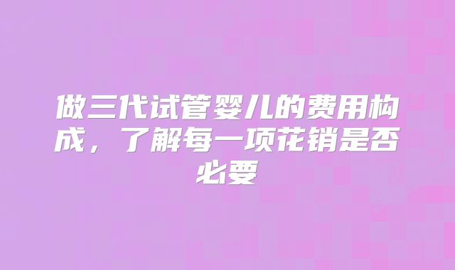 做三代试管婴儿的费用构成，了解每一项花销是否必要