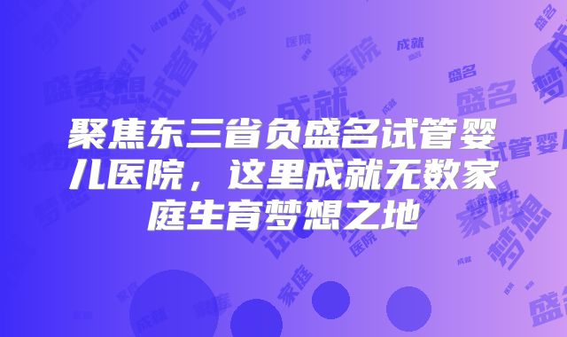 聚焦东三省负盛名试管婴儿医院，这里成就无数家庭生育梦想之地
