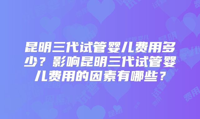 昆明三代试管婴儿费用多少?影响昆明三代试管婴儿费用的因素有哪些?