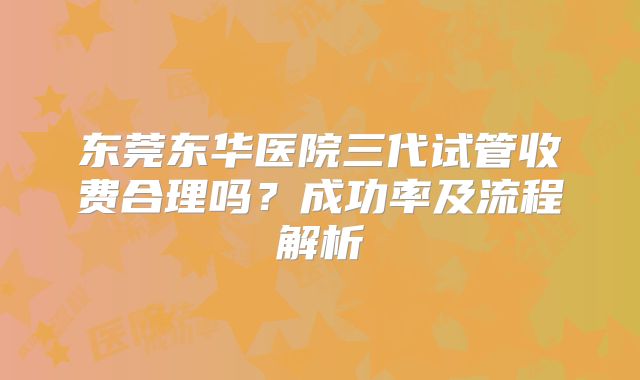东莞东华医院三代试管收费合理吗？成功率及流程解析