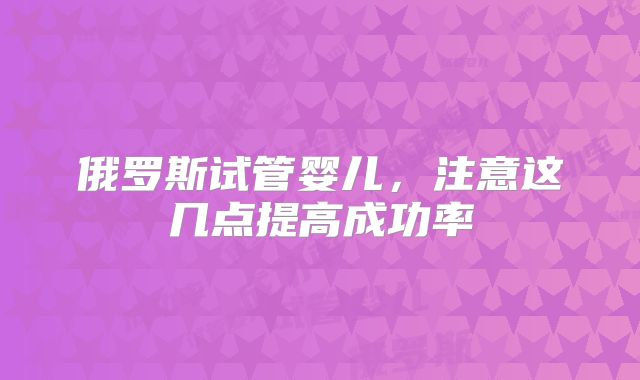 俄罗斯试管婴儿，注意这几点提高成功率