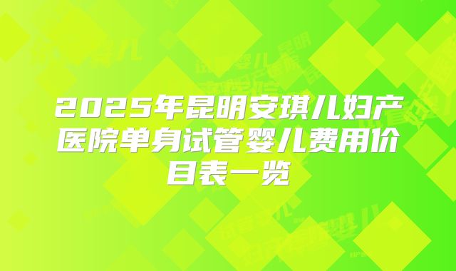 2025年昆明安琪儿妇产医院单身试管婴儿费用价目表一览