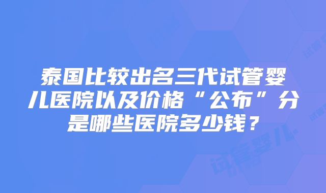泰国比较出名三代试管婴儿医院以及价格“公布”分是哪些医院多少钱？