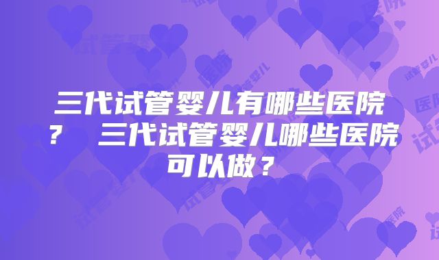 三代试管婴儿有哪些医院？ 三代试管婴儿哪些医院可以做？