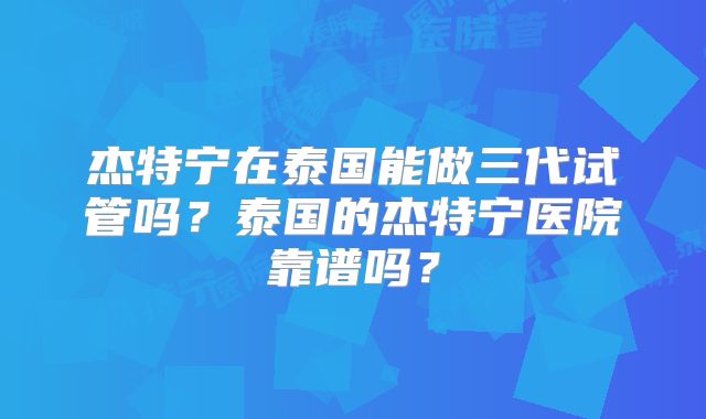 杰特宁在泰国能做三代试管吗？泰国的杰特宁医院靠谱吗？