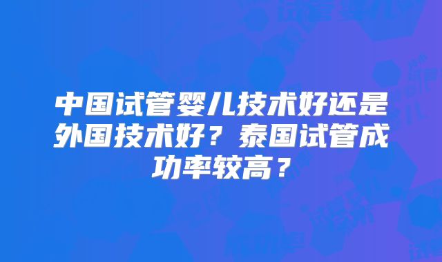 中国试管婴儿技术好还是外国技术好？泰国试管成功率较高？