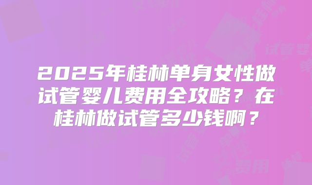 2025年桂林单身女性做试管婴儿费用全攻略？在桂林做试管多少钱啊？
