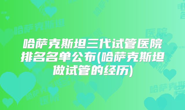 哈萨克斯坦三代试管医院排名名单公布(哈萨克斯坦做试管的经历)