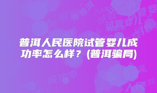 普洱人民医院试管婴儿成功率怎么样？(普洱骗局)