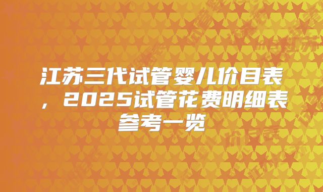 江苏三代试管婴儿价目表，2025试管花费明细表参考一览