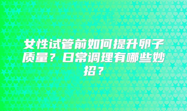 女性试管前如何提升卵子质量？日常调理有哪些妙招？