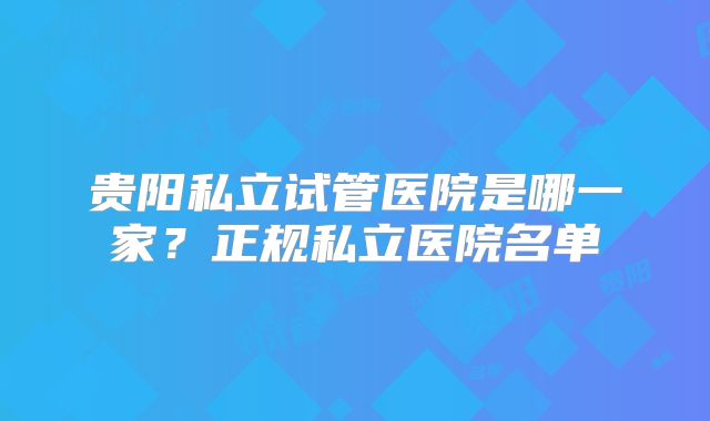 贵阳私立试管医院是哪一家？正规私立医院名单