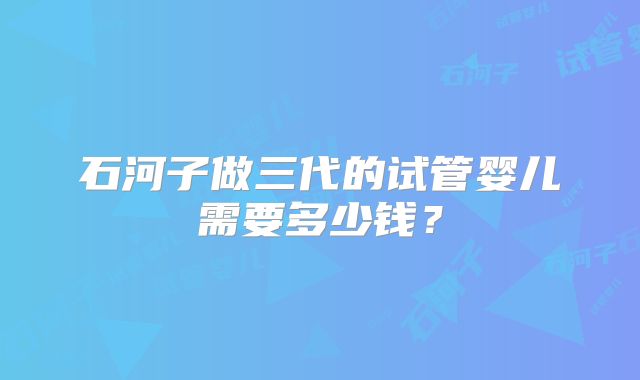 石河子做三代的试管婴儿需要多少钱？
