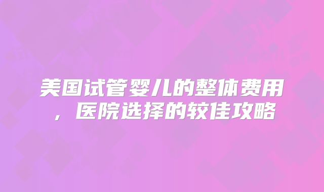美国试管婴儿的整体费用，医院选择的较佳攻略