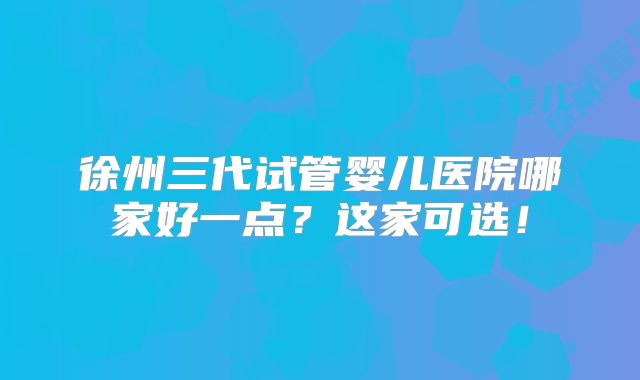 徐州三代试管婴儿医院哪家好一点？这家可选！