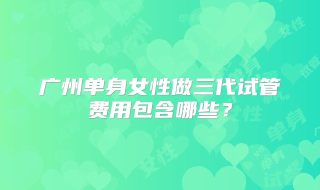 广州单身女性做三代试管费用包含哪些？