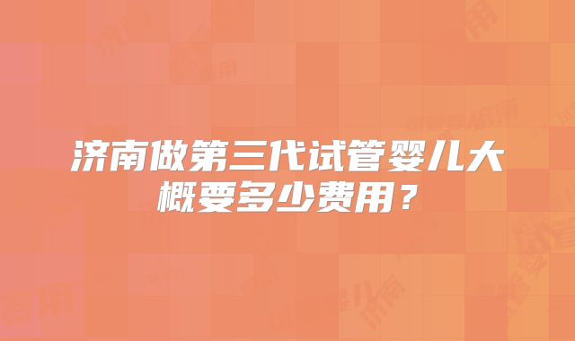 济南做第三代试管婴儿大概要多少费用？