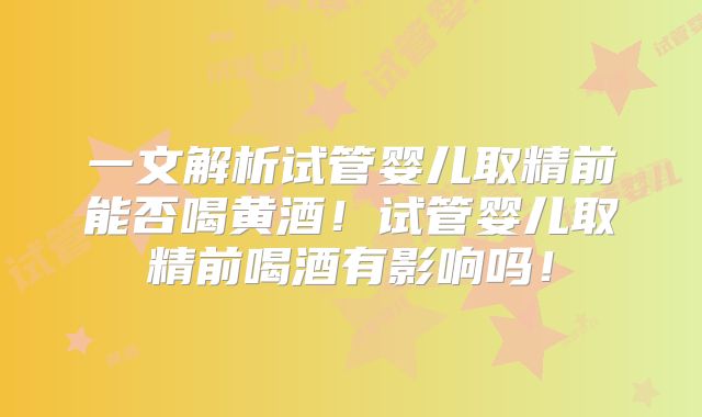 一文解析试管婴儿取精前能否喝黄酒！试管婴儿取精前喝酒有影响吗！