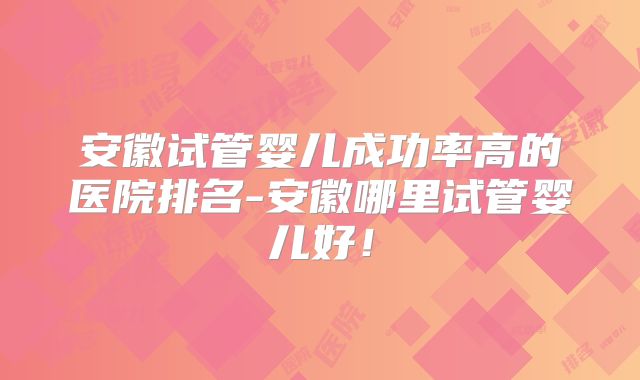 安徽试管婴儿成功率高的医院排名-安徽哪里试管婴儿好！