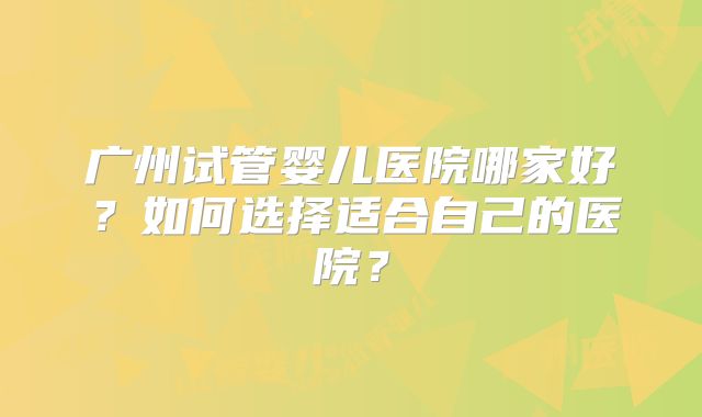 广州试管婴儿医院哪家好？如何选择适合自己的医院？