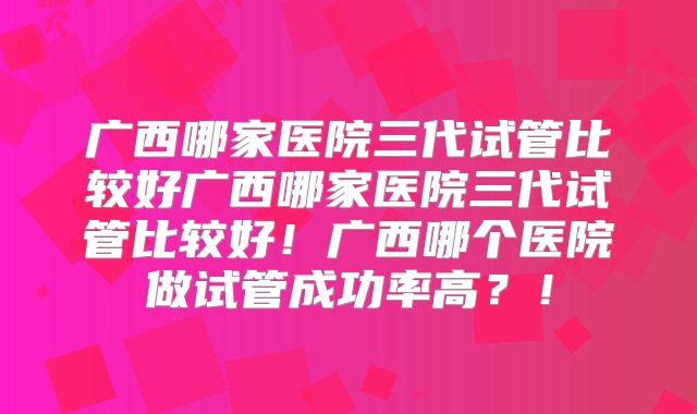 广西哪家医院三代试管比较好广西哪家医院三代试管比较好！广西哪个医院做试管成功率高？！