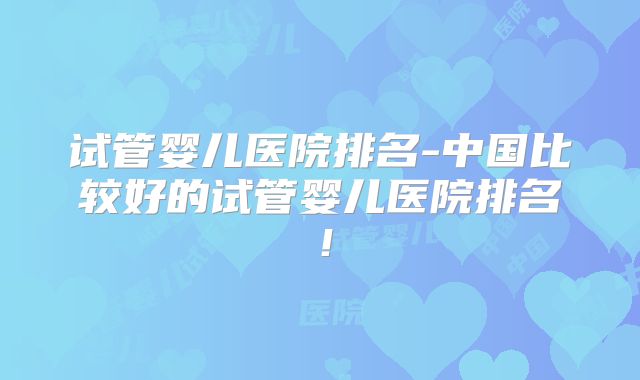 试管婴儿医院排名-中国比较好的试管婴儿医院排名！