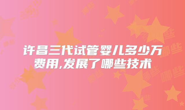 许昌三代试管婴儿多少万费用,发展了哪些技术