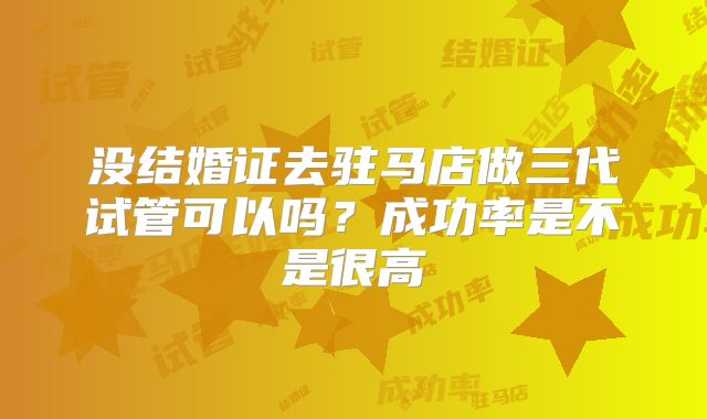没结婚证去驻马店做三代试管可以吗?成功率是不是很高