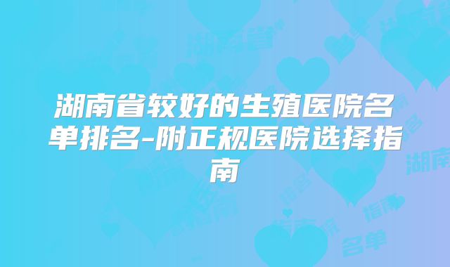 湖南省较好的生殖医院名单排名-附正规医院选择指南