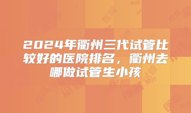 2024年衢州三代试管比较好的医院排名，衢州去哪做试管生小孩