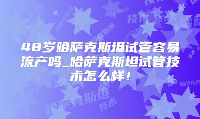 48岁哈萨克斯坦试管容易流产吗_哈萨克斯坦试管技术怎么样！