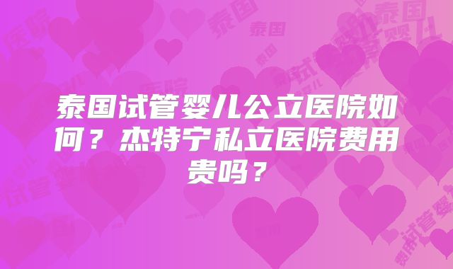 泰国试管婴儿公立医院如何?杰特宁私立医院费用贵吗?
