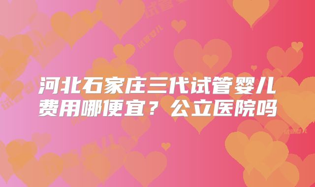 河北石家庄三代试管婴儿费用哪便宜？公立医院吗