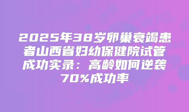 2025年38岁卵巢衰竭患者山西省妇幼保健院试管成功实录：高龄如何逆袭70%成功率