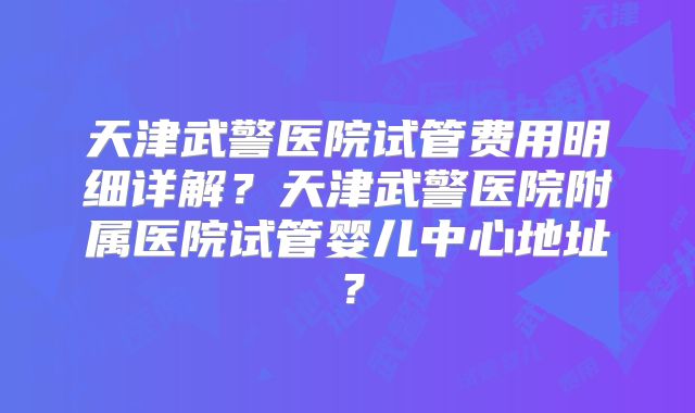 天津武警医院试管费用明细详解？天津武警医院附属医院试管婴儿中心地址？