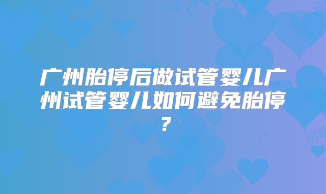 广州胎停后做试管婴儿广州试管婴儿如何避免胎停？