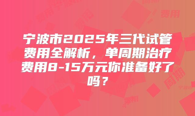 宁波市2025年三代试管费用全解析，单周期治疗费用8-15万元你准备好了吗？